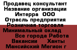 Продавец-консультант › Название организации ­ Интерра, ООО › Отрасль предприятия ­ Розничная торговля › Минимальный оклад ­ 22 000 - Все города Работа » Вакансии   . Ханты-Мансийский,Мегион г.